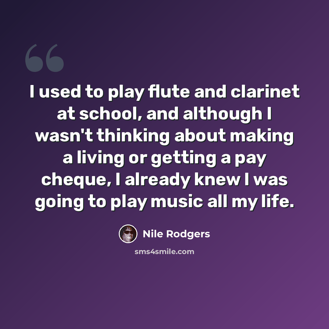 “I used to play flute and clarinet at school, and although I wasn't thinking about making a living or getting a pay cheque, I already knew I was going to play music all my life.” quote by Nile Rodgers