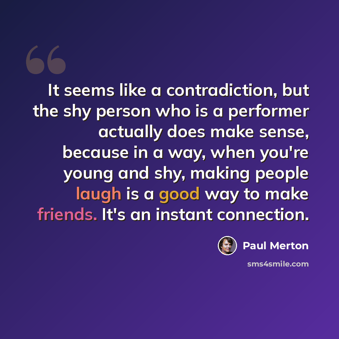 “It seems like a contradiction, but the shy person who is a performer actually does make sense, because in a way, when you're young and shy, making people laugh is a good way to make friends. It's an instant connection.” quote by Paul Merton