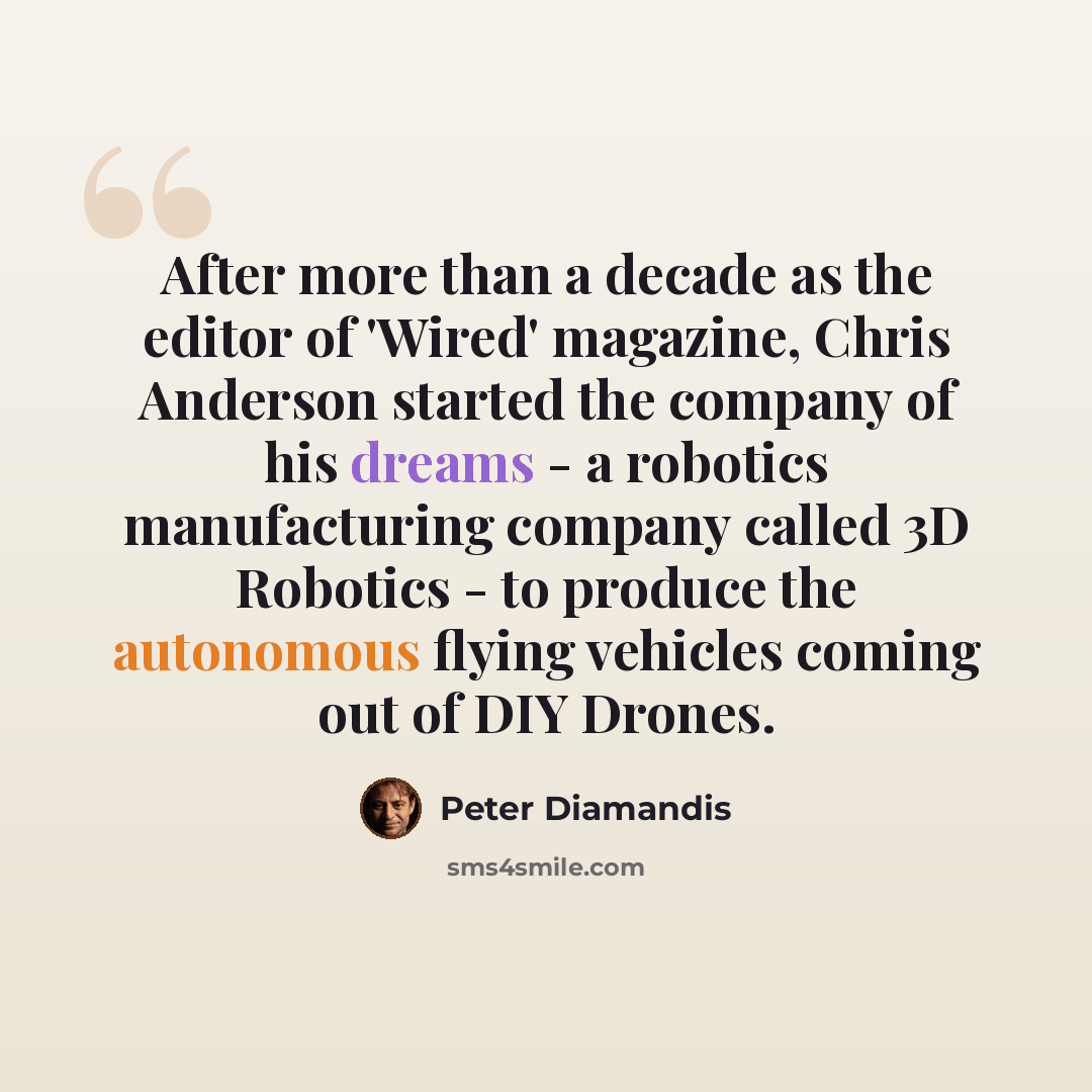 “After more than a decade as the editor of 'Wired' magazine, Chris Anderson started the company of his dreams - a robotics manufacturing company called 3D Robotics - to produce the autonomous flying vehicles coming out of DIY Drones.” quote by Peter Diamandis