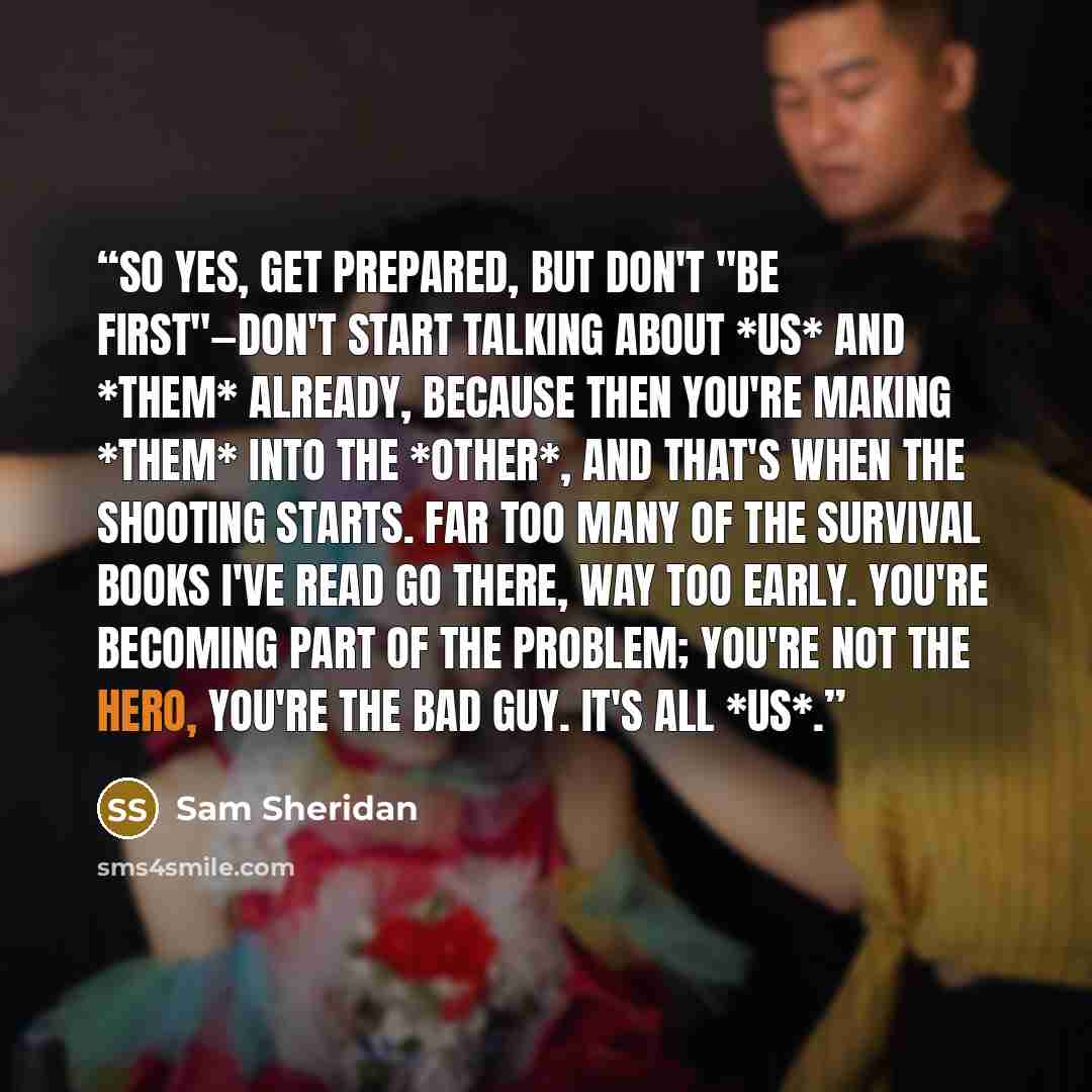 “So yes, get prepared, but don't "be first"—don't start talking about *us* and *them* already, because then you're making *them* into the *other*, and that's when the shooting starts. Far too many of the survival books I've read go there, way too early. You're becoming part of the problem; you're…” quote by Sam Sheridan