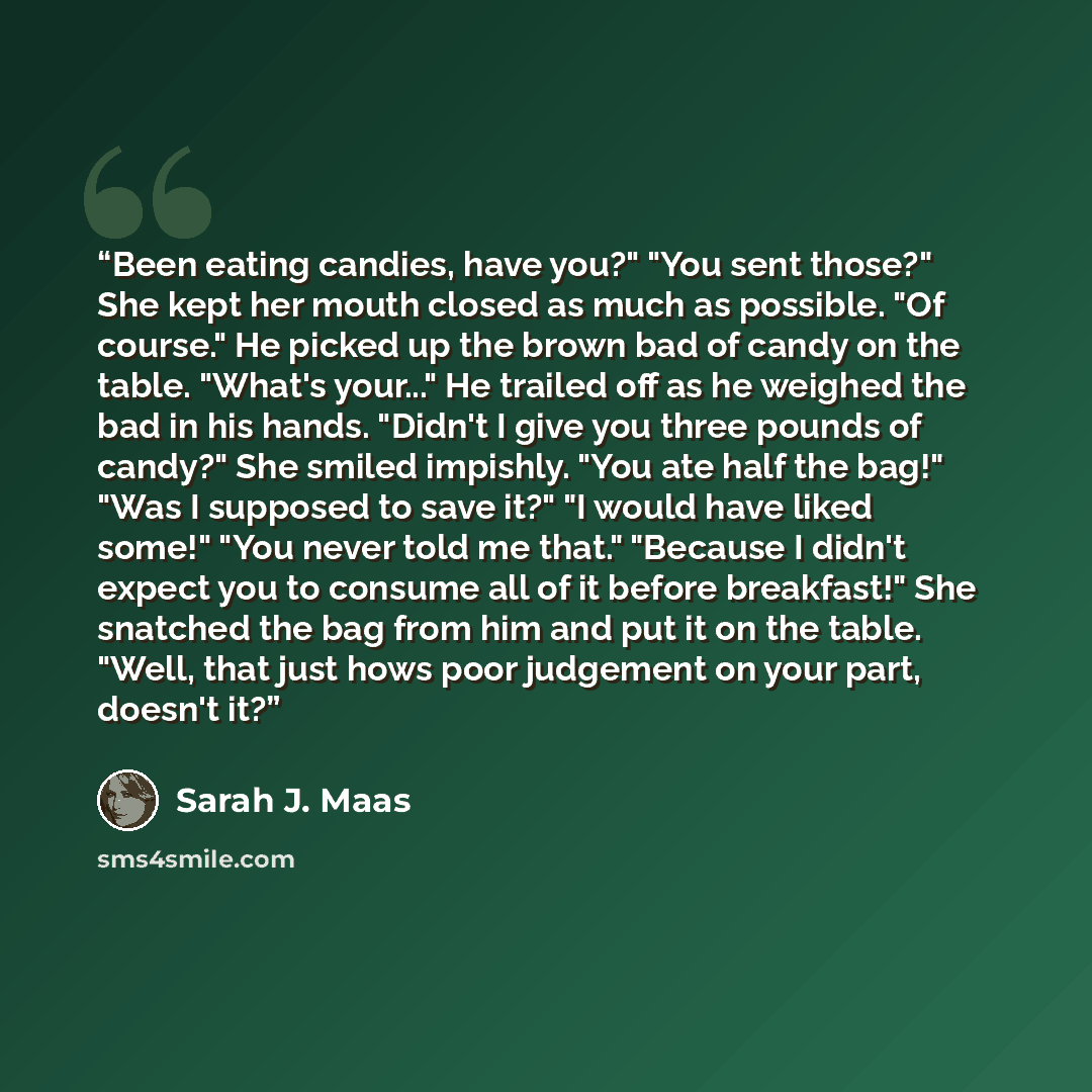 “Been eating candies, have you?" "You sent those?" She kept her mouth closed as much as possible. "Of course." He picked up the brown bad of candy on the table. "What's your..." He trailed off as he weighed the bad in his hands. "Didn't I give you three pounds of candy?" She smiled impishly. "You…” quote by Sarah J. Maas