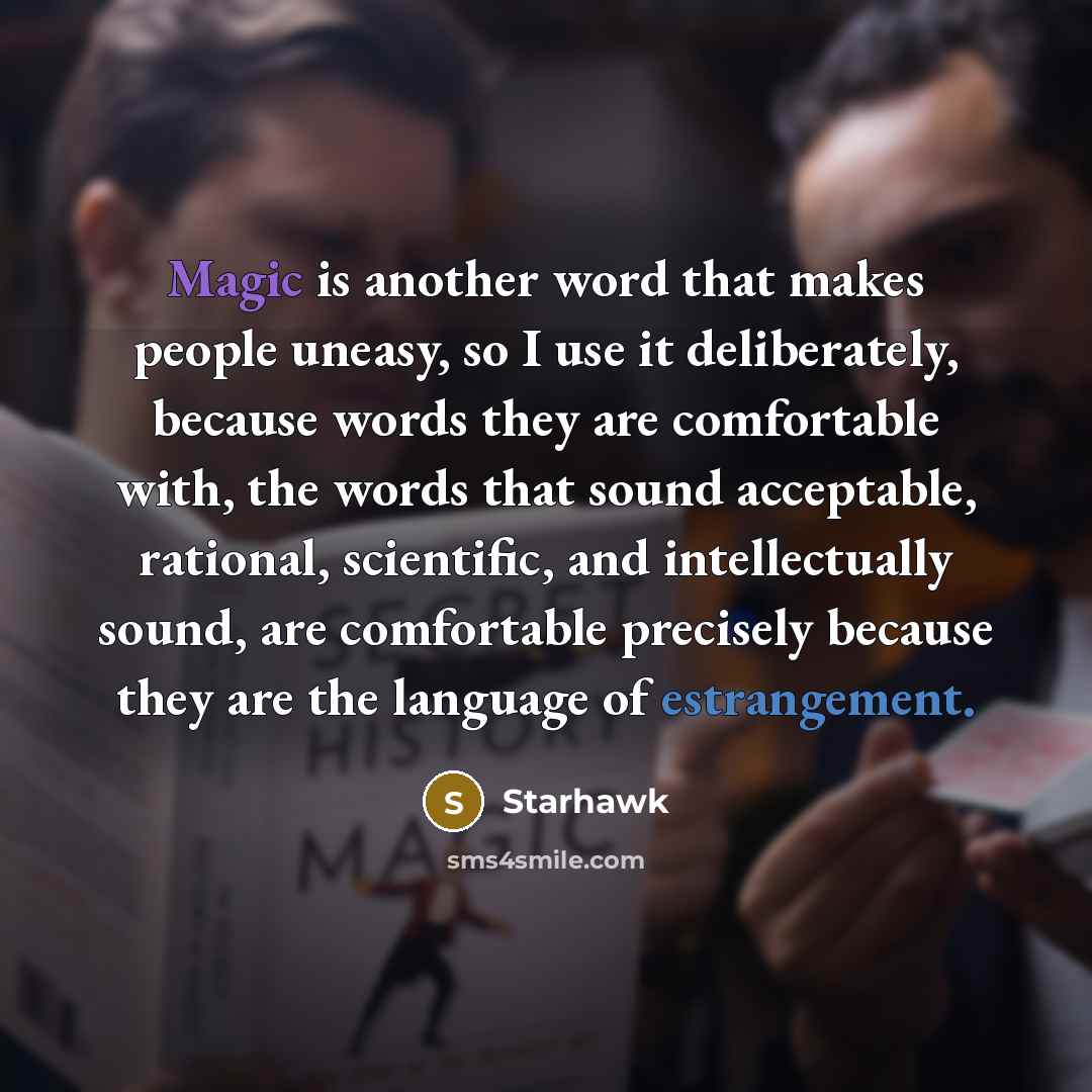 “Magic is another word that makes people uneasy, so I use it deliberately, because words they are comfortable with, the words that sound acceptable, rational, scientific, and intellectually sound, are comfortable precisely because they are the language of estrangement.” quote by Starhawk