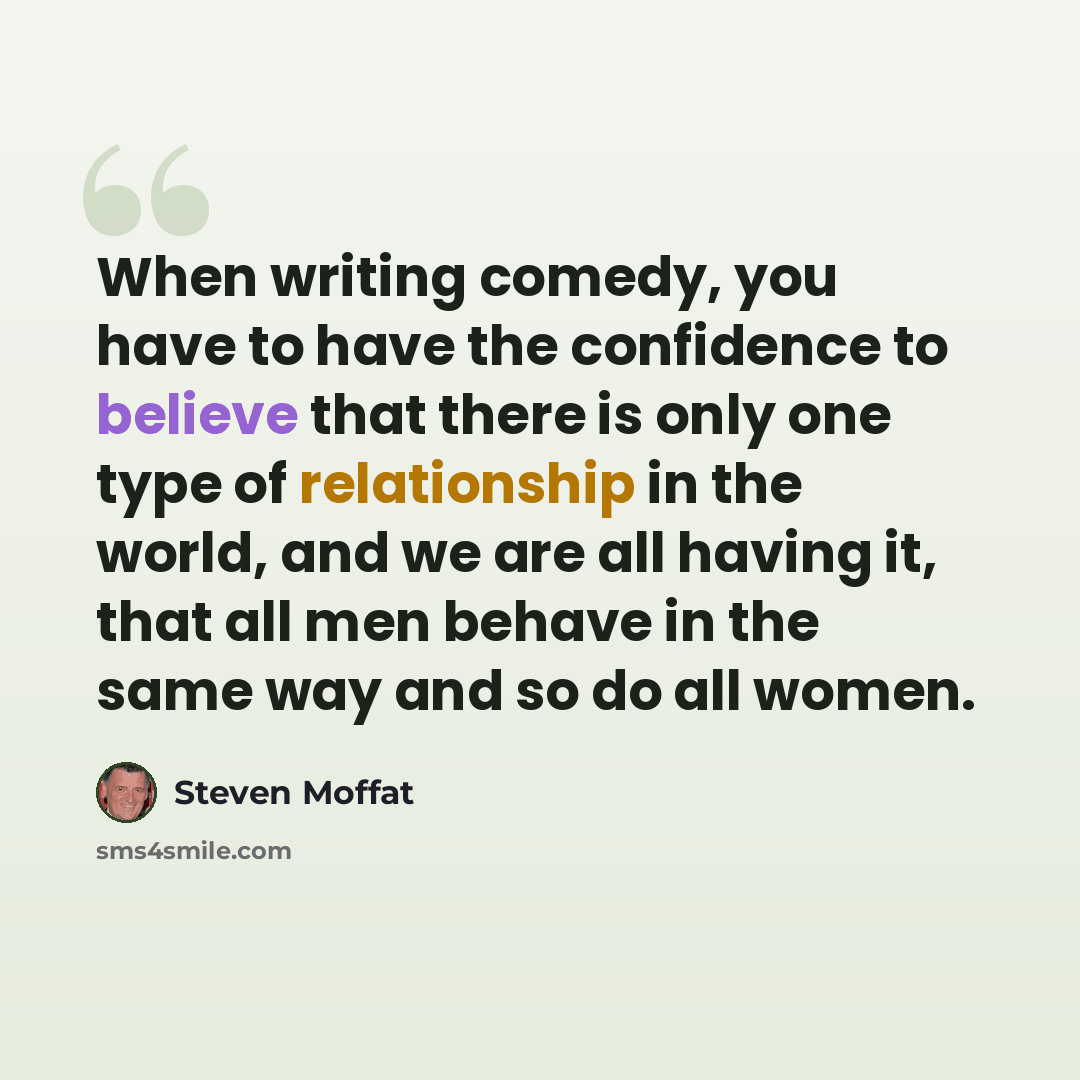 “When writing comedy, you have to have the confidence to believe that there is only one type of relationship in the world, and we are all having it, that all men behave in the same way and so do all women.” quote by Steven Moffat