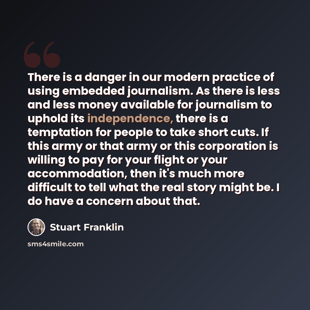“There is a danger in our modern practice of using embedded journalism. As there is less and less money available for journalism to uphold its independence, there is a temptation for people to take short cuts. If this army or that army or this corporation is willing to pay for your flight or your…” quote by Stuart Franklin