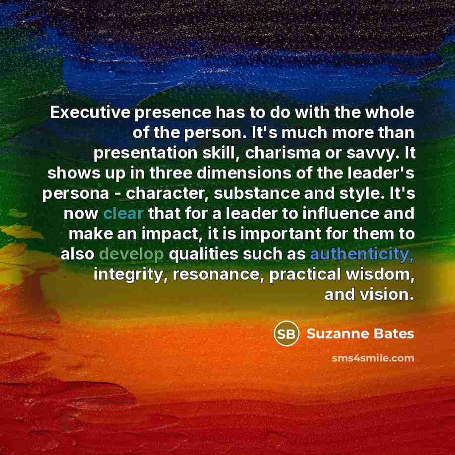 “Executive presence has to do with the whole of the person. It's much more than presentation skill, charisma or savvy. It shows up in three dimensions of the leader's persona - character, substance and style. It's now clear that for a leader to influence and make an impact, it is important for them…” quote by Suzanne Bates