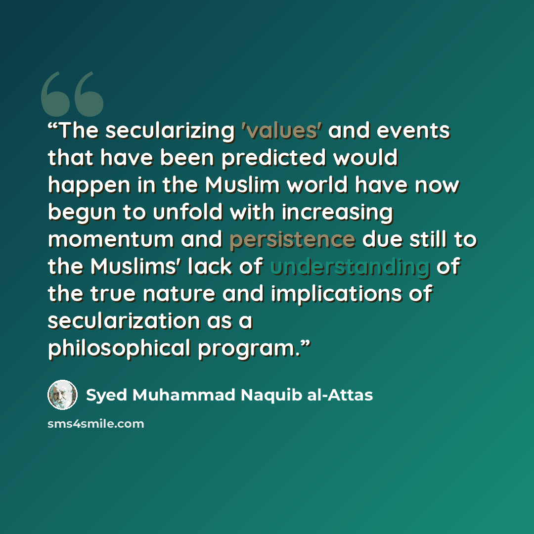 “The secularizing 'values' and events that have been predicted would happen in the Muslim world have now begun to unfold with increasing momentum and persistence due still to the Muslims' lack of understanding of the true nature and implications of secularization as a philosophical program.” quote by Syed Muhammad Naquib al-Attas