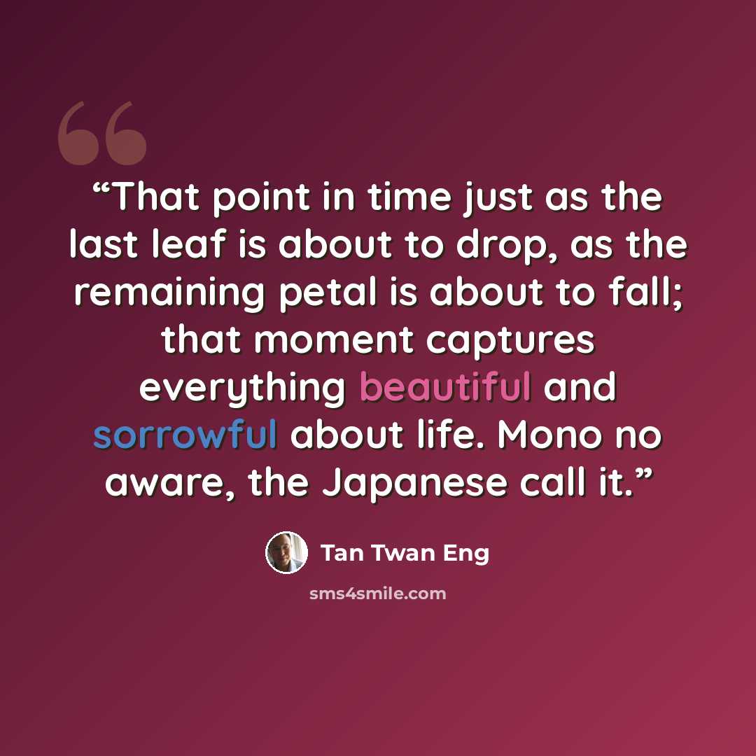 “That point in time just as the last leaf is about to drop, as the remaining petal is about to fall; that moment captures everything beautiful and sorrowful about life. Mono no aware, the Japanese call it.” quote by Tan Twan Eng