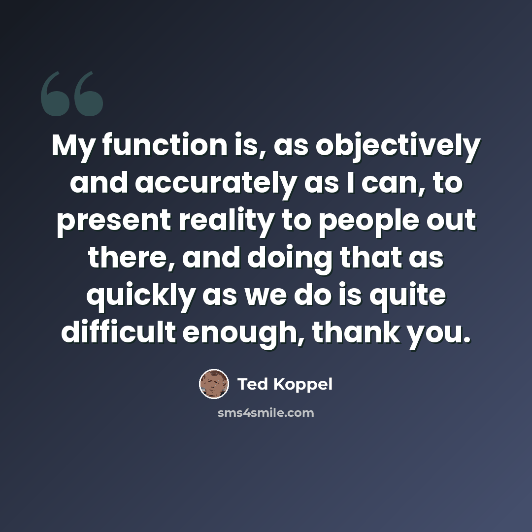 “My function is, as objectively and accurately as I can, to present reality to people out there, and doing that as quickly as we do is quite difficult enough, thank you.” quote by Ted Koppel