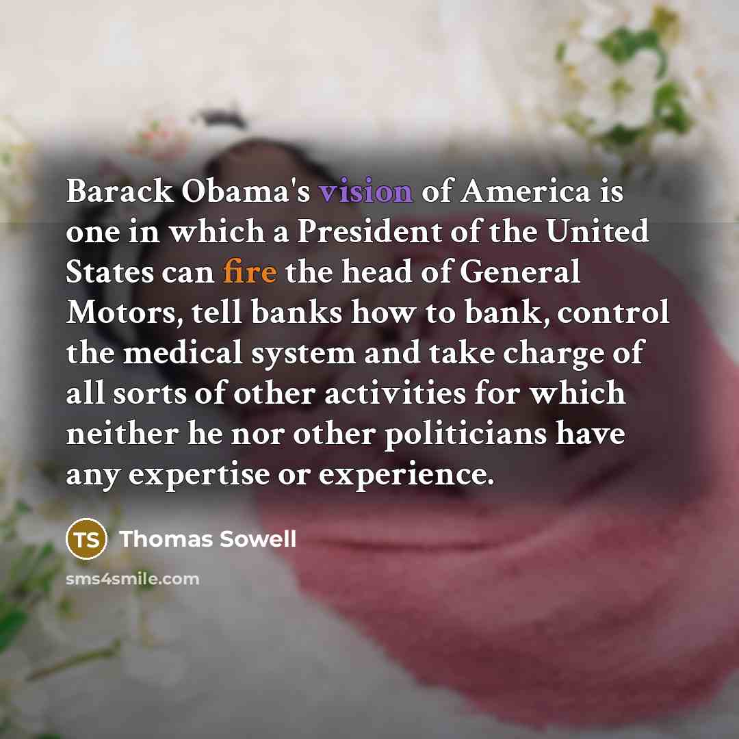 “Barack Obama's vision of America is one in which a President of the United States can fire the head of General Motors, tell banks how to bank, control the medical system and take charge of all sorts of other activities for which neither he nor other politicians have any expertise or experience.” quote by Thomas Sowell