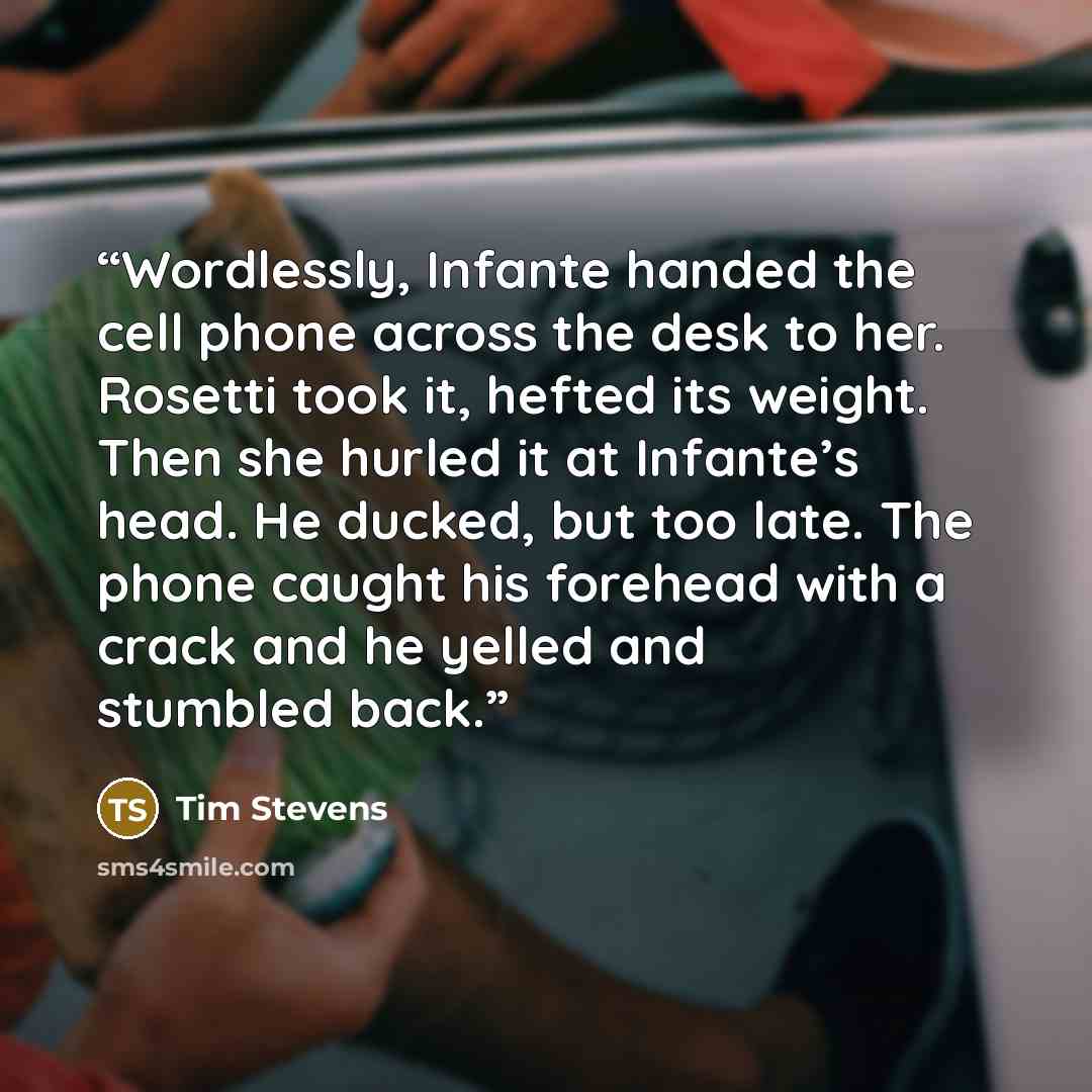 “Wordlessly, Infante handed the cell phone across the desk to her. Rosetti took it, hefted its weight. Then she hurled it at Infante’s head. He ducked, but too late. The phone caught his forehead with a crack and he yelled and stumbled back.” quote by Tim Stevens