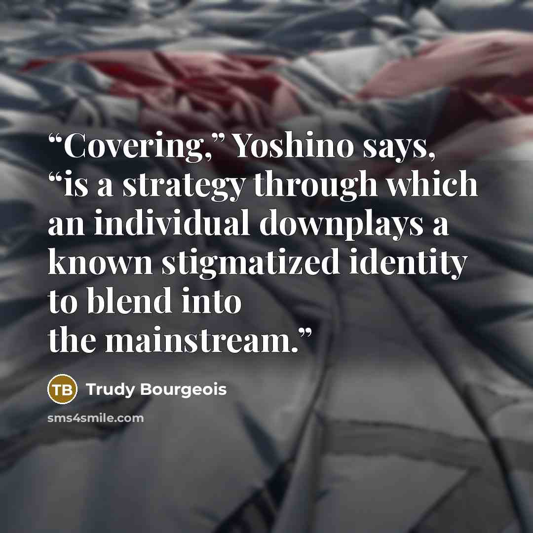 “Covering,” Yoshino says, “is a strategy through which an individual downplays a known stigmatized identity to blend into the mainstream.” quote by Trudy Bourgeois