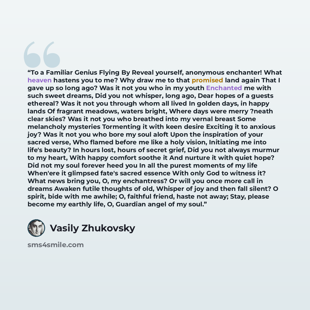 “To a Familiar Genius Flying By Reveal yourself, anonymous enchanter! What heaven hastens you to me? Why draw me to that promised land again That I gave up so long ago? Was it not you who in my youth Enchanted me with such sweet dreams, Did you not whisper, long ago, Dear hopes of a guests…” quote by Vasily Zhukovsky