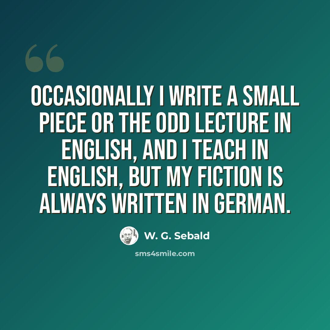 “Occasionally I write a small piece or the odd lecture in English, and I teach in English, but my fiction is always written in German.” quote by W. G. Sebald