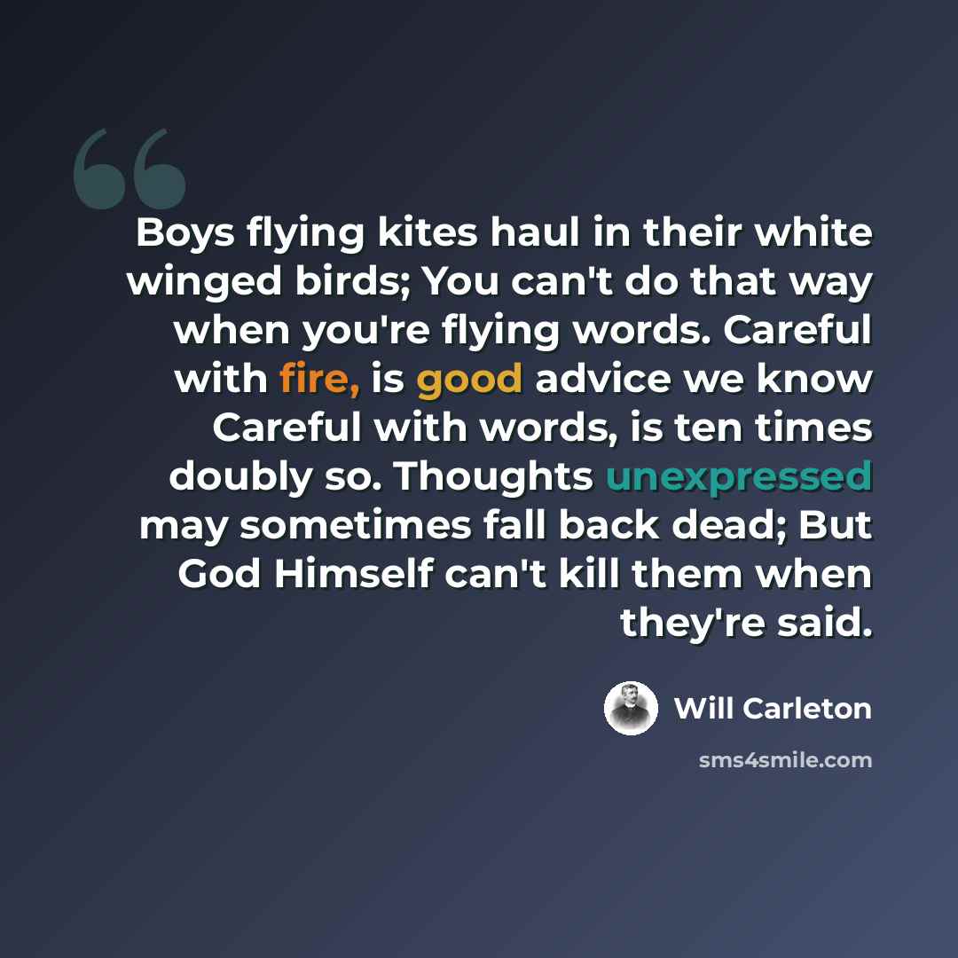 “Boys flying kites haul in their white winged birds; You can't do that way when you're flying words. Careful with fire, is good advice we know Careful with words, is ten times doubly so. Thoughts unexpressed may sometimes fall back dead; But God Himself can't kill them when they're said.” quote by Will Carleton