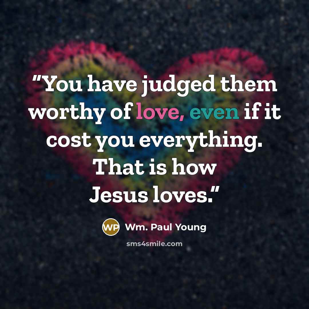 “You have judged them worthy of love, even if it cost you everything. That is how Jesus loves.” quote by Wm. Paul Young
