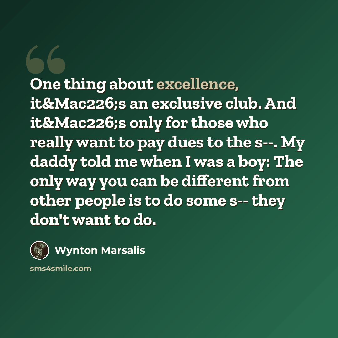 “One thing about excellence, it&Mac226;s an exclusive club. And it&Mac226;s only for those who really want to pay dues to the s--. My daddy told me when I was a boy: The only way you can be different from other people is to do some s-- they don't want to do.” quote by Wynton Marsalis