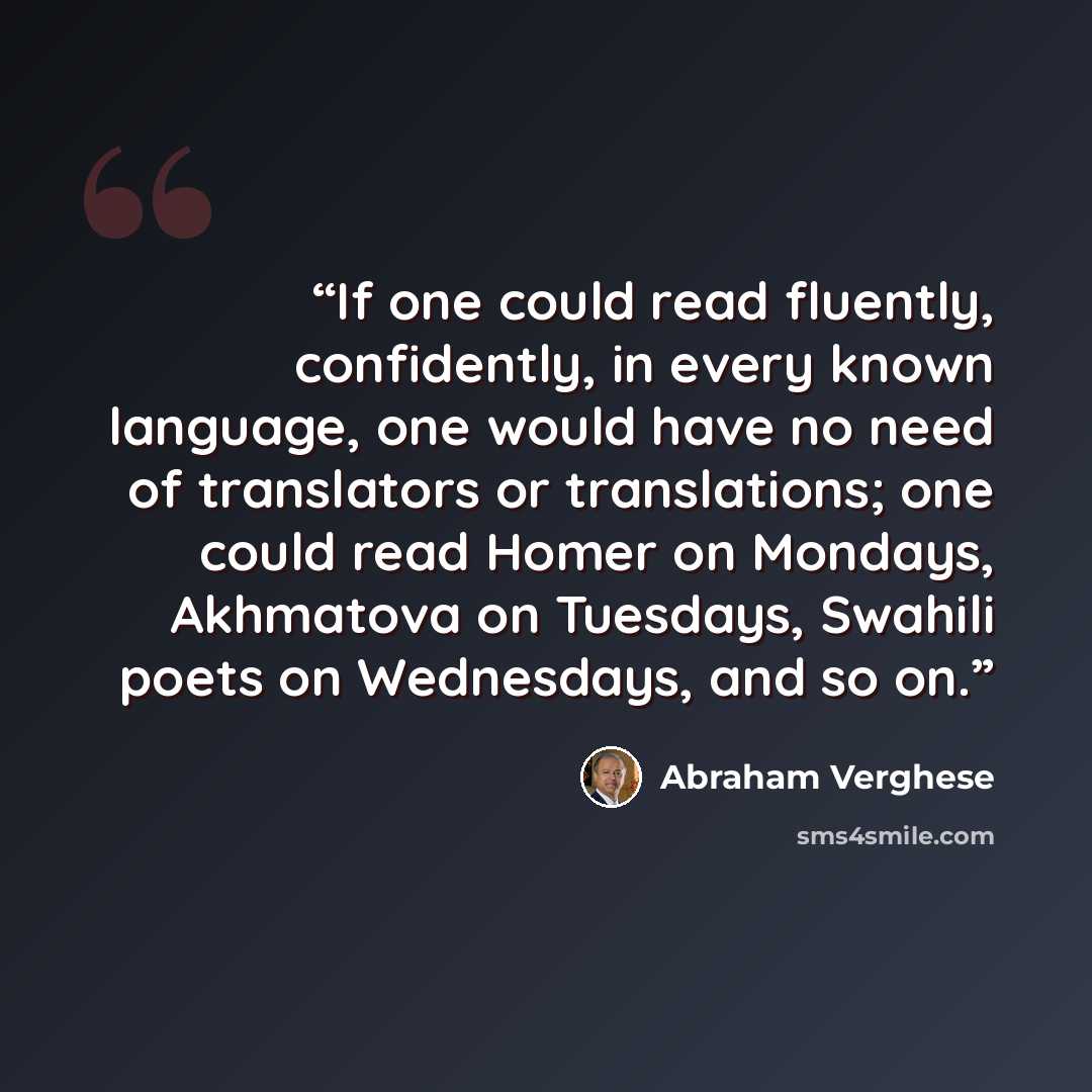 “If one could read fluently, confidently, in every known language, one would have no need of translators or translations; one could read Homer on Mondays, Akhmatova on Tuesdays, Swahili poets on Wednesdays, and so on.” quote by Abraham Verghese