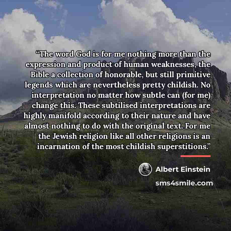 “The word God is for me nothing more than the expression and product of human weaknesses, the Bible a collection of honorable, but still primitive legends which are nevertheless pretty childish. No interpretation no matter how subtle can (for me) change this. These subtilised interpretations are…” quote by Albert Einstein