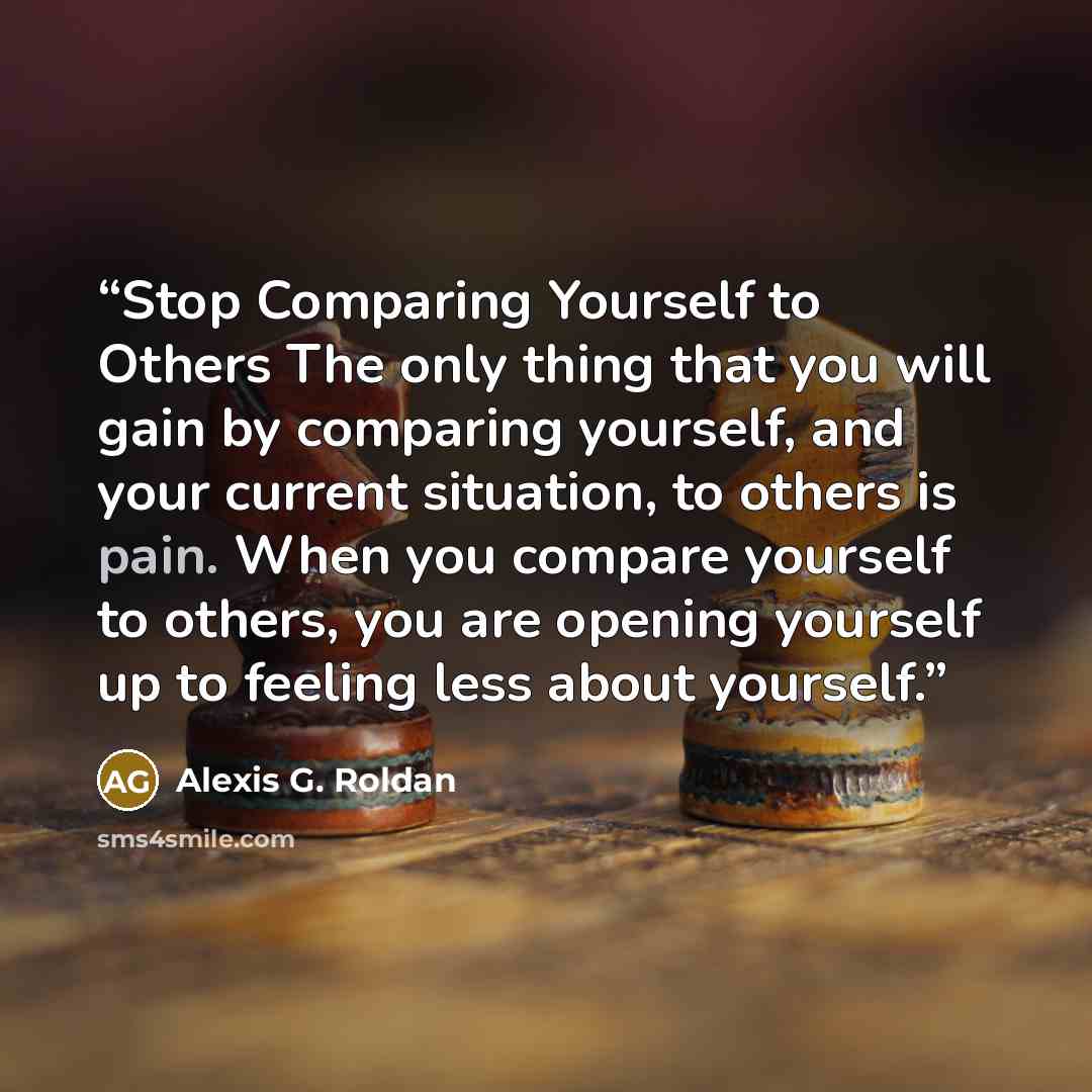 “Stop Comparing Yourself to Others The only thing that you will gain by comparing yourself, and your current situation, to others is pain. When you compare yourself to others, you are opening yourself up to feeling less about yourself.” quote by Alexis G. Roldan