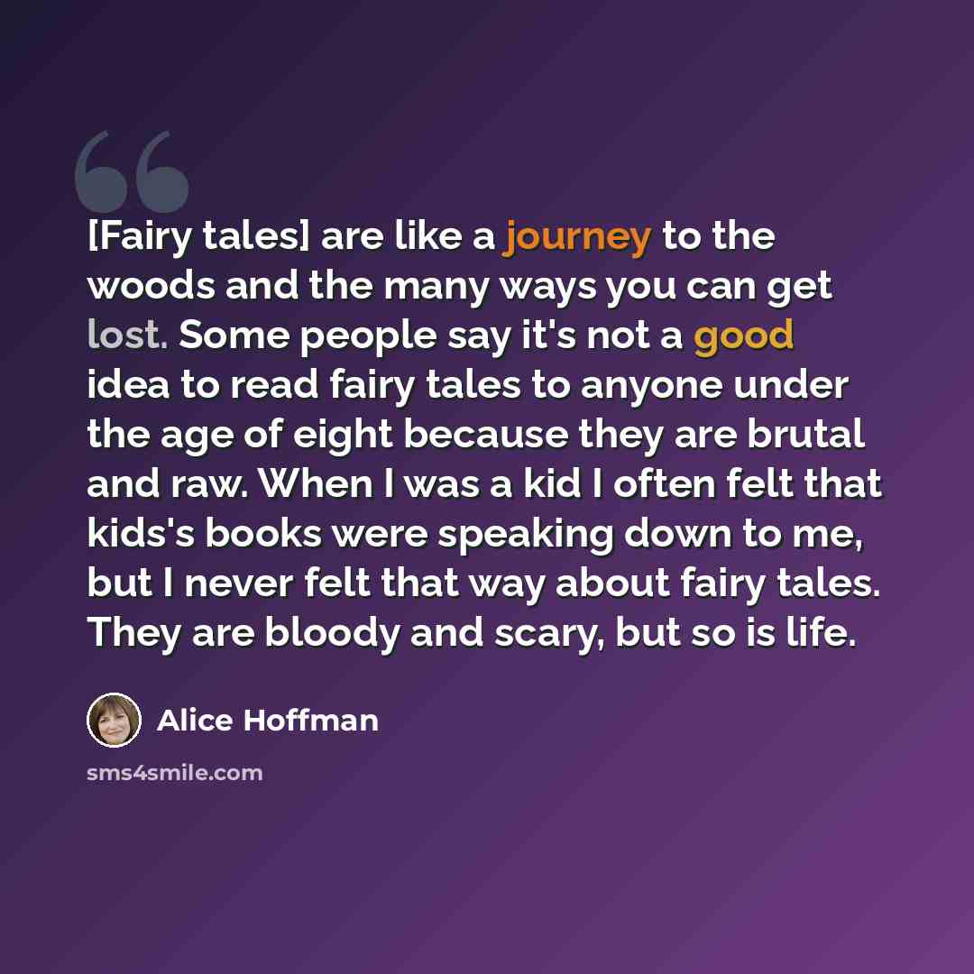 “[Fairy tales] are like a journey to the woods and the many ways you can get lost. Some people say it's not a good idea to read fairy tales to anyone under the age of eight because they are brutal and raw. When I was a kid I often felt that kids's books were speaking down to me, but I never felt…” quote by Alice Hoffman