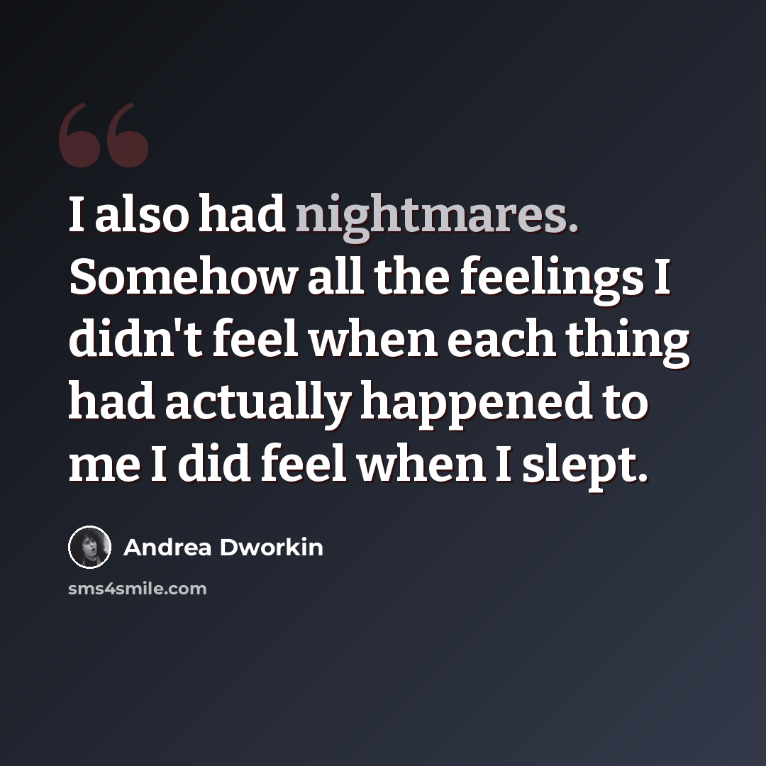 “I also had nightmares. Somehow all the feelings I didn't feel when each thing had actually happened to me I did feel when I slept.” quote by Andrea Dworkin