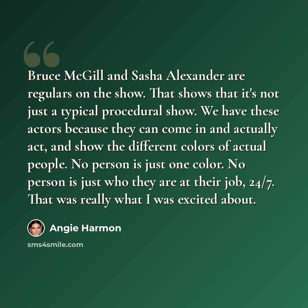 “Bruce McGill and Sasha Alexander are regulars on the show. That shows that it's not just a typical procedural show. We have these actors because they can come in and actually act, and show the different colors of actual people. No person is just one color. No person is just who they are at their…” quote by Angie Harmon