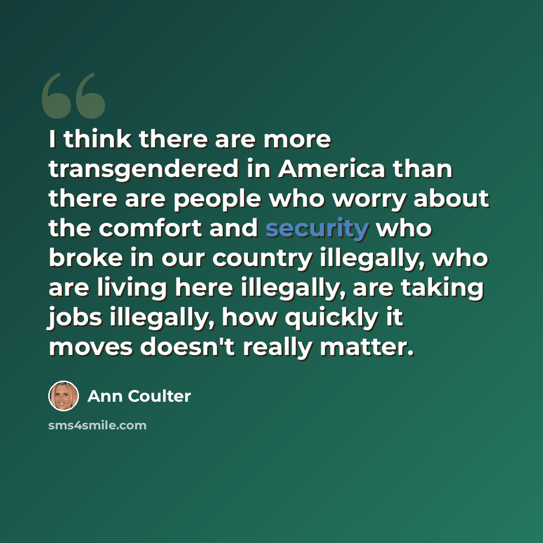“I think there are more transgendered in America than there are people who worry about the comfort and security who broke in our country illegally, who are living here illegally, are taking jobs illegally, how quickly it moves doesn't really matter.” quote by Ann Coulter