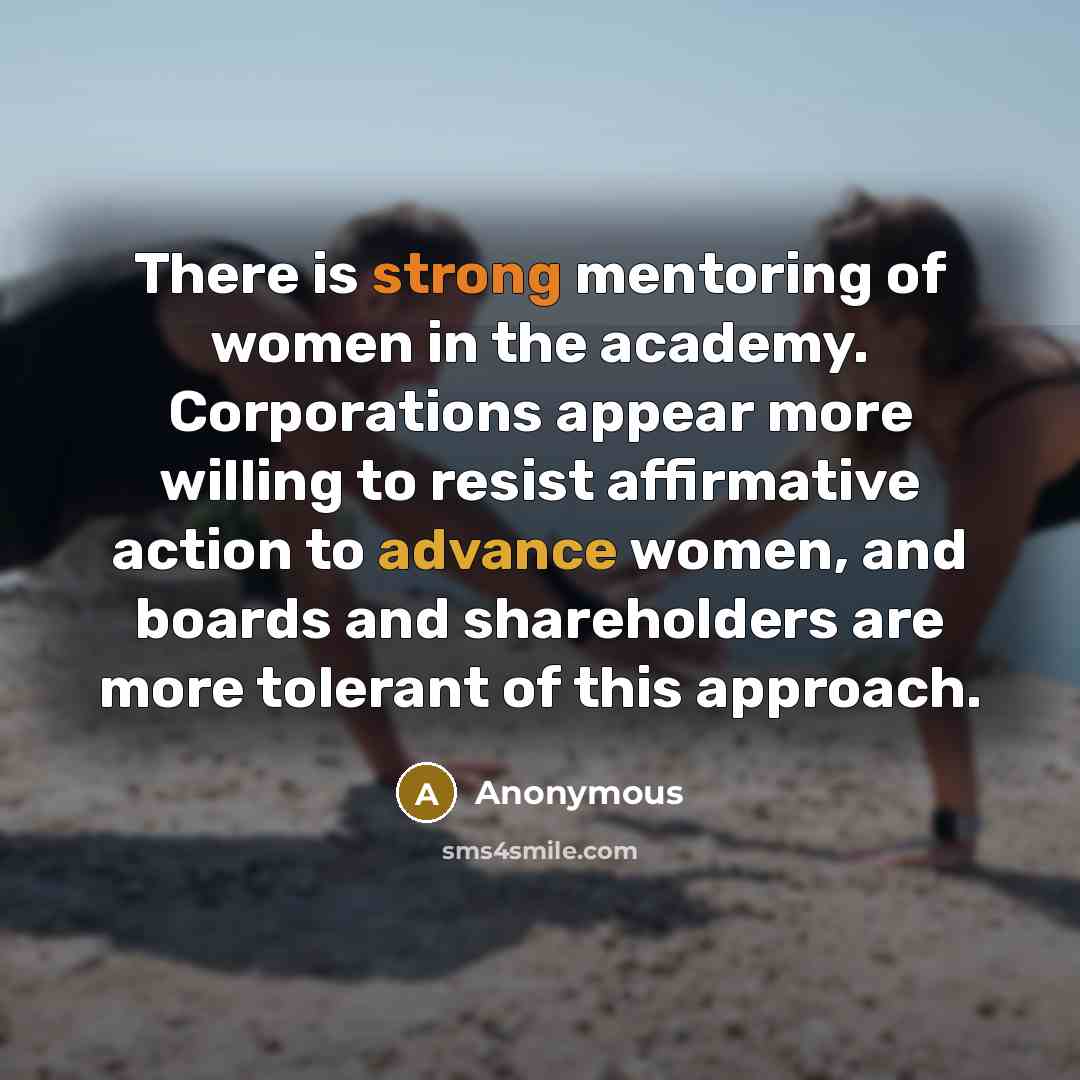 “There is strong mentoring of women in the academy. Corporations appear more willing to resist affirmative action to advance women, and boards and shareholders are more tolerant of this approach.” quote by Anonymous
