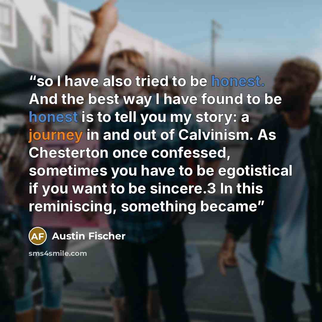 “so I have also tried to be honest. And the best way I have found to be honest is to tell you my story: a journey in and out of Calvinism. As Chesterton once confessed, sometimes you have to be egotistical if you want to be sincere.3 In this reminiscing, something became” quote by Austin Fischer