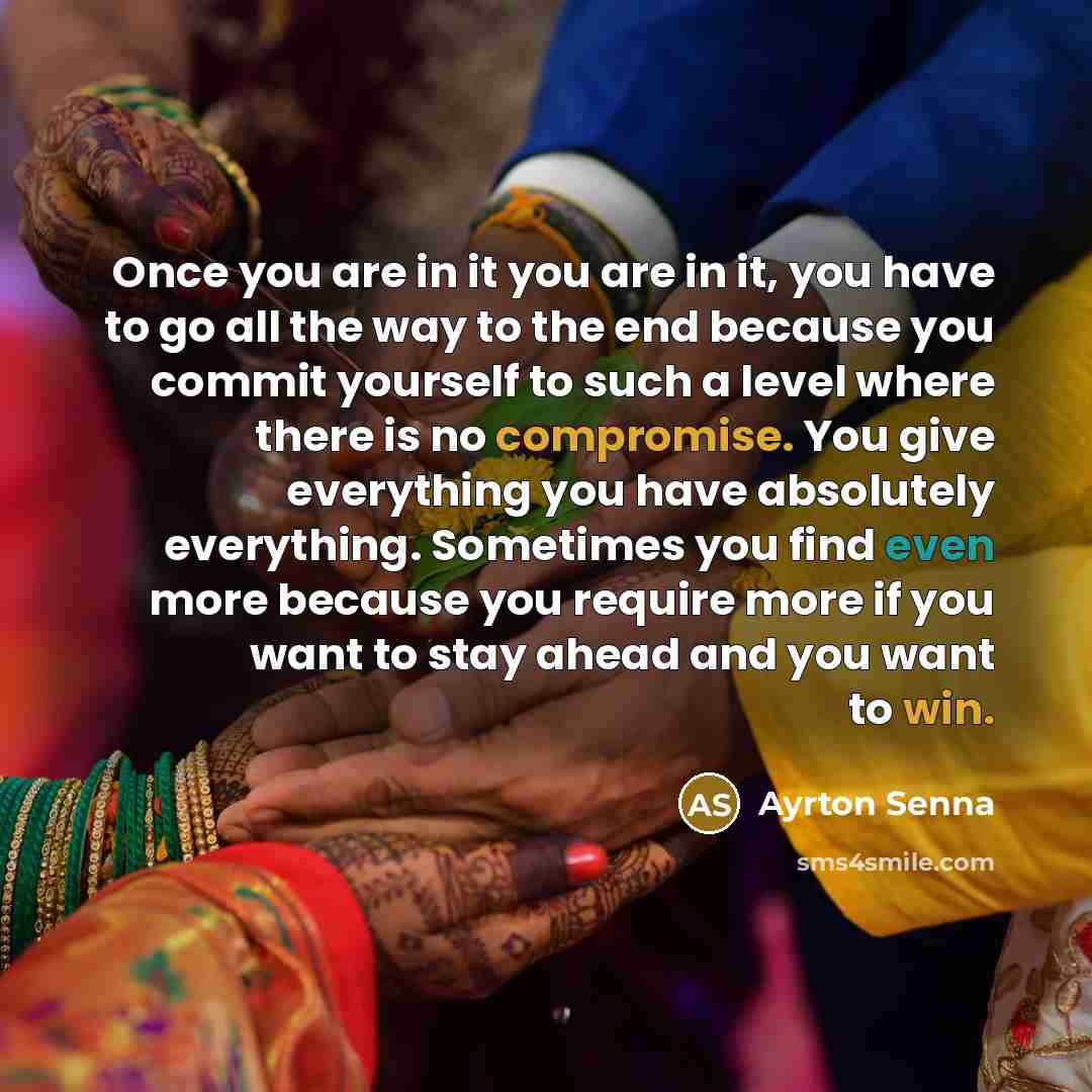 “Once you are in it you are in it, you have to go all the way to the end because you commit yourself to such a level where there is no compromise. You give everything you have absolutely everything. Sometimes you find even more because you require more if you want to stay ahead and you want to win.” quote by Ayrton Senna