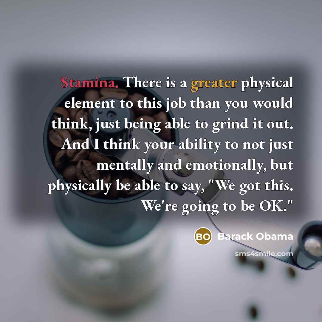 “Stamina. There is a greater physical element to this job than you would think, just being able to grind it out. And I think your ability to not just mentally and emotionally, but physically be able to say, "We got this. We're going to be OK."” quote by Barack Obama