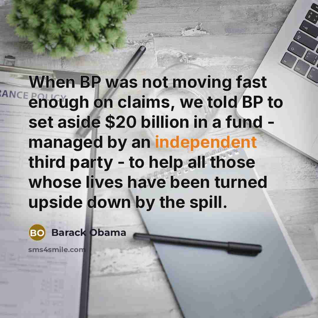 “When BP was not moving fast enough on claims, we told BP to set aside $20 billion in a fund - managed by an independent third party - to help all those whose lives have been turned upside down by the spill.” quote by Barack Obama