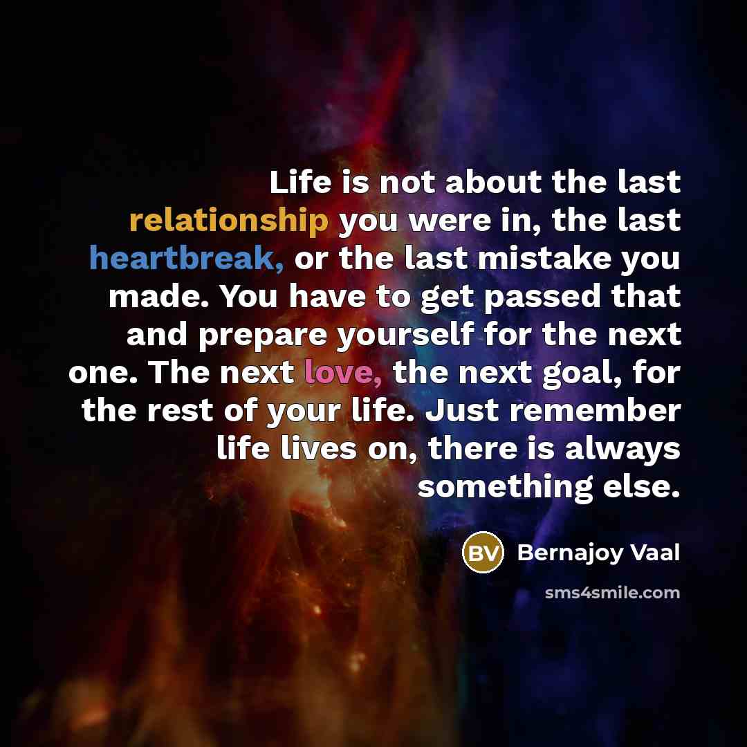 “Life is not about the last relationship you were in, the last heartbreak, or the last mistake you made. You have to get passed that and prepare yourself for the next one. The next love, the next goal, for the rest of your life. Just remember life lives on, there is always something else.” quote by Bernajoy Vaal