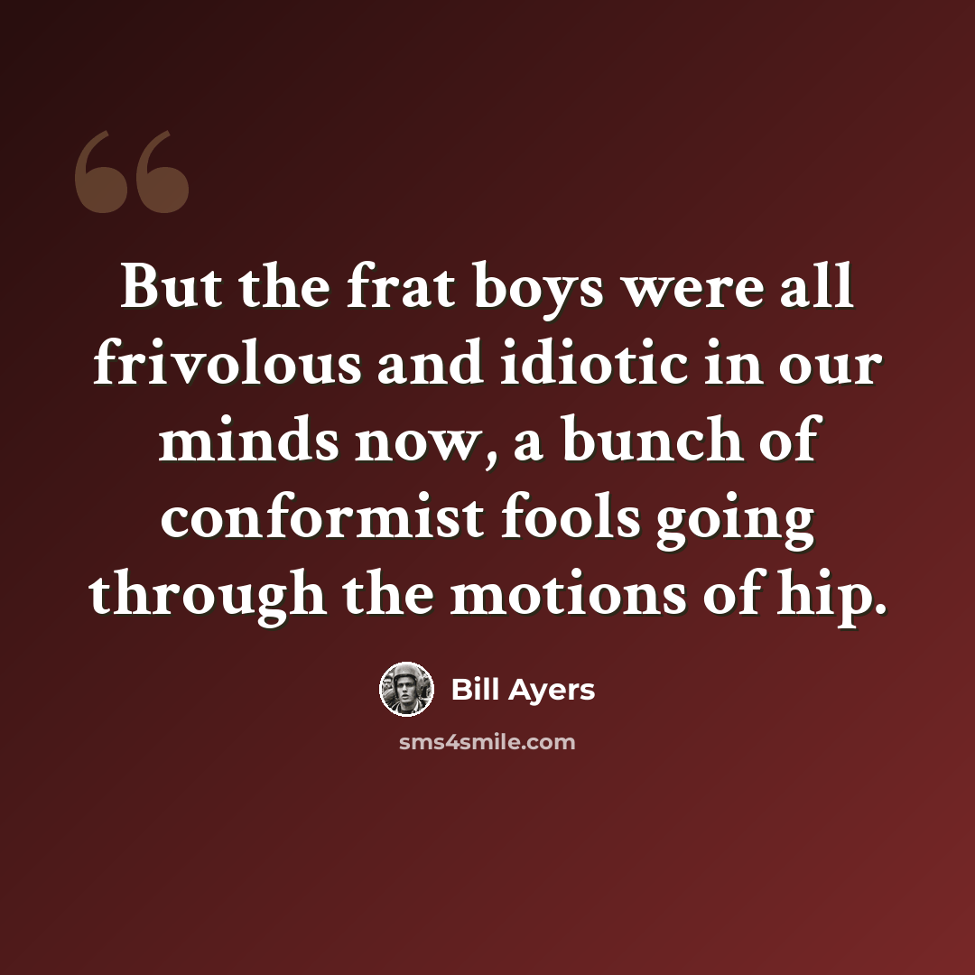 “But the frat boys were all frivolous and idiotic in our minds now, a bunch of conformist fools going through the motions of hip.” quote by Bill Ayers