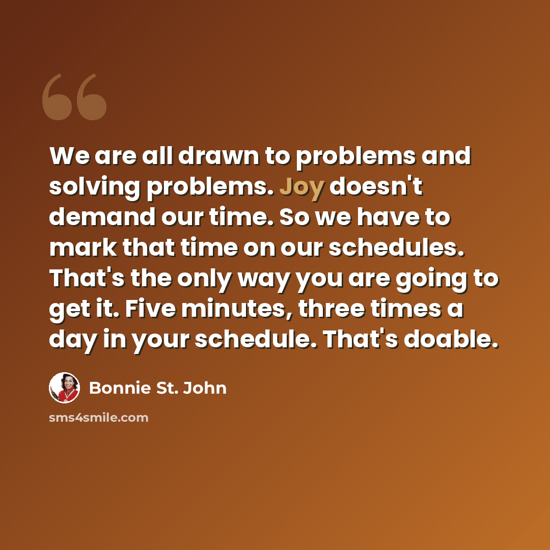 “We are all drawn to problems and solving problems. Joy doesn't demand our time. So we have to mark that time on our schedules. That's the only way you are going to get it. Five minutes, three times a day in your schedule. That's doable.” quote by Bonnie St. John