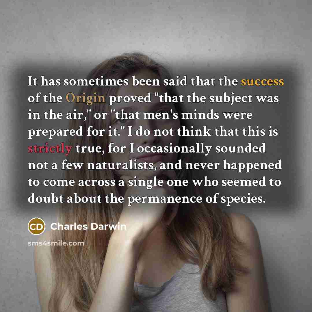 “It has sometimes been said that the success of the Origin proved "that the subject was in the air," or "that men's minds were prepared for it." I do not think that this is strictly true, for I occasionally sounded not a few naturalists, and never happened to come across a single one who seemed to…” quote by Charles Darwin