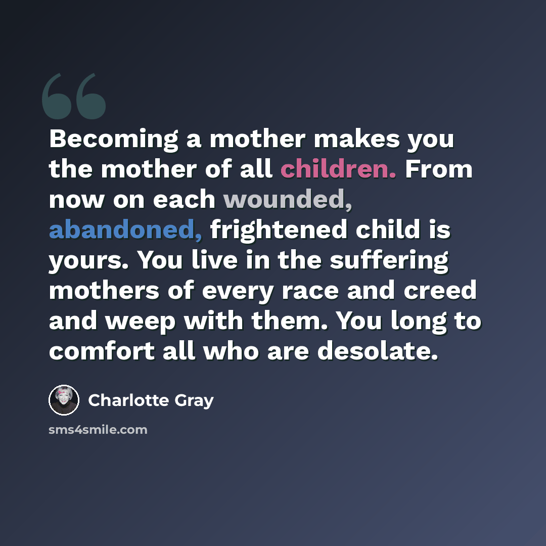 “Becoming a mother makes you the mother of all children. From now on each wounded, abandoned, frightened child is yours. You live in the suffering mothers of every race and creed and weep with them. You long to comfort all who are desolate.” quote by Charlotte Gray