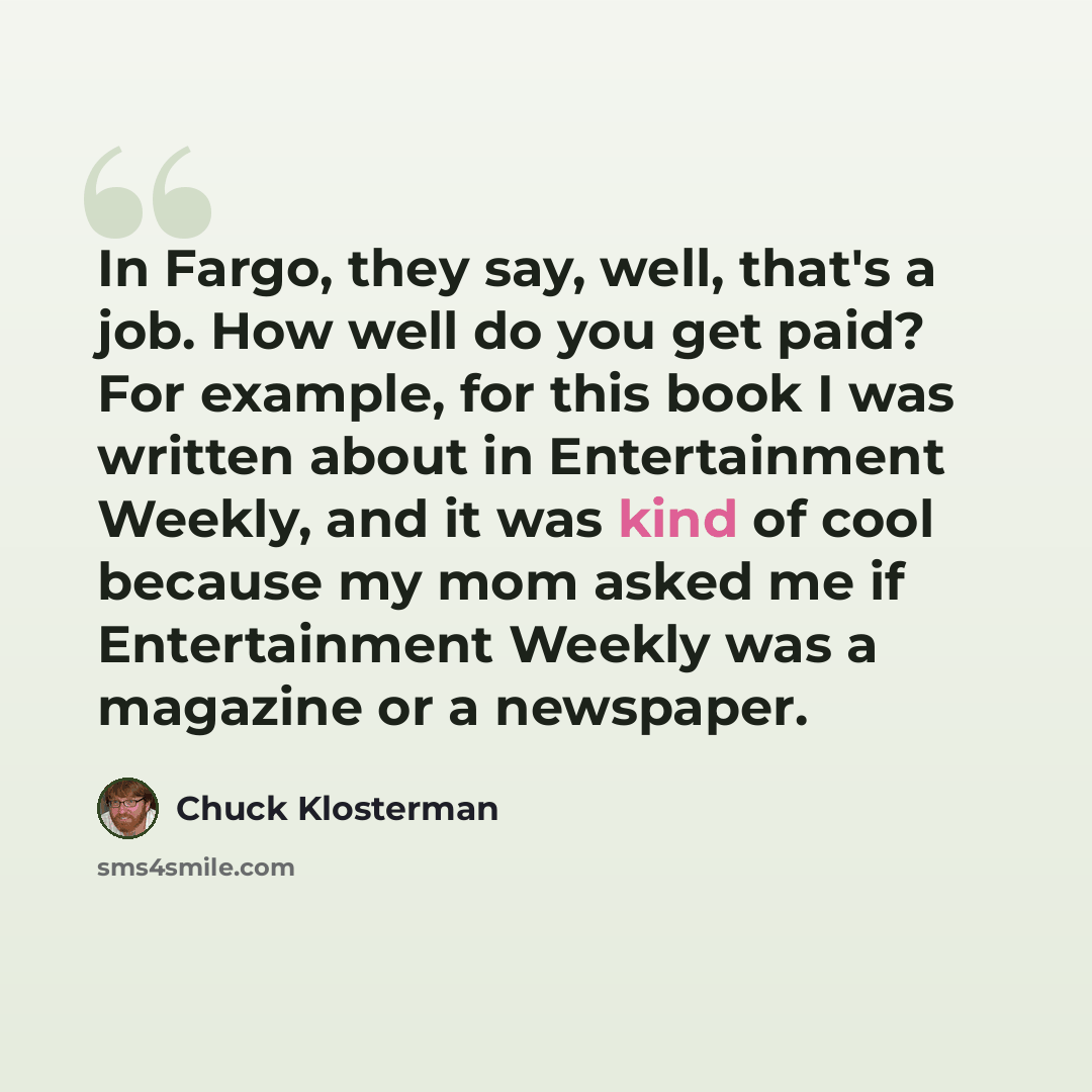 “In Fargo, they say, well, that's a job. How well do you get paid? For example, for this book I was written about in Entertainment Weekly, and it was kind of cool because my mom asked me if Entertainment Weekly was a magazine or a newspaper.” quote by Chuck Klosterman