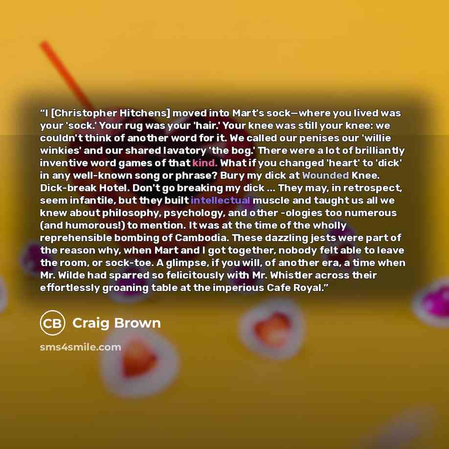 “I [Christopher Hitchens] moved into Mart's sock—where you lived was your 'sock.' Your rug was your 'hair.' Your knee was still your knee: we couldn't think of another word for it. We called our penises our 'willie winkies' and our shared lavatory 'the bog.' There were a lot of brilliantly…” quote by Craig Brown