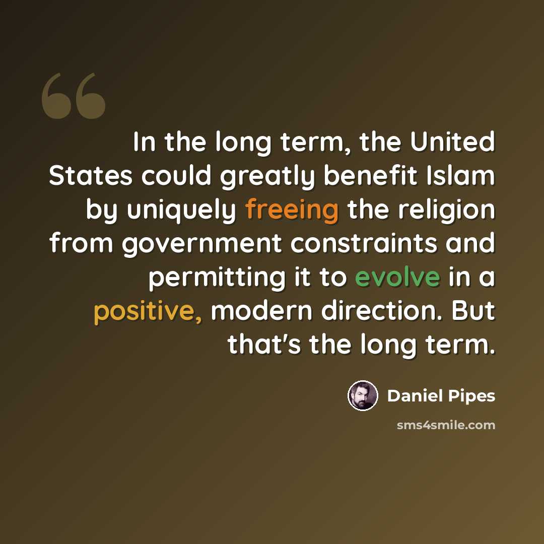 “In the long term, the United States could greatly benefit Islam by uniquely freeing the religion from government constraints and permitting it to evolve in a positive, modern direction. But that's the long term.” quote by Daniel Pipes