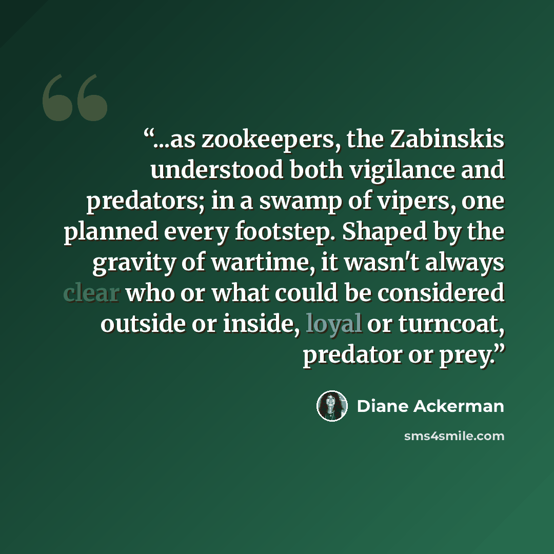 “...as zookeepers, the Zabinskis understood both vigilance and predators; in a swamp of vipers, one planned every footstep. Shaped by the gravity of wartime, it wasn't always clear who or what could be considered outside or inside, loyal or turncoat, predator or prey.” quote by Diane Ackerman