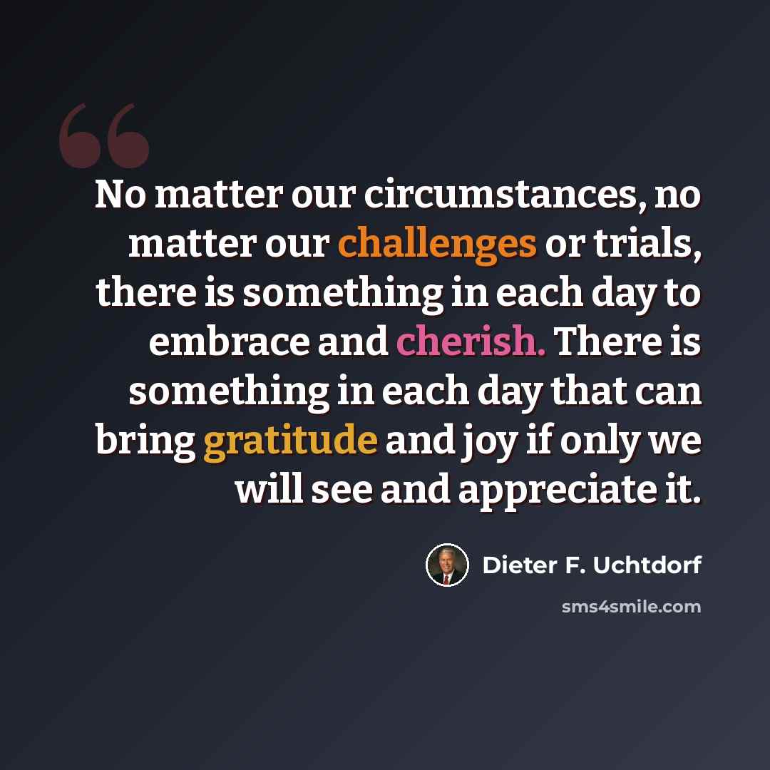 “No matter our circumstances, no matter our challenges or trials, there is something in each day to embrace and cherish. There is something in each day that can bring gratitude and joy if only we will see and appreciate it.” quote by Dieter F. Uchtdorf