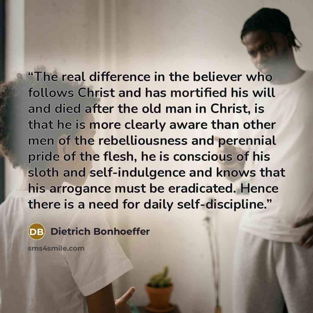“The real difference in the believer who follows Christ and has mortified his will and died after the old man in Christ, is that he is more clearly aware than other men of the rebelliousness and perennial pride of the flesh, he is conscious of his sloth and self-indulgence and knows that his…” quote by Dietrich Bonhoeffer