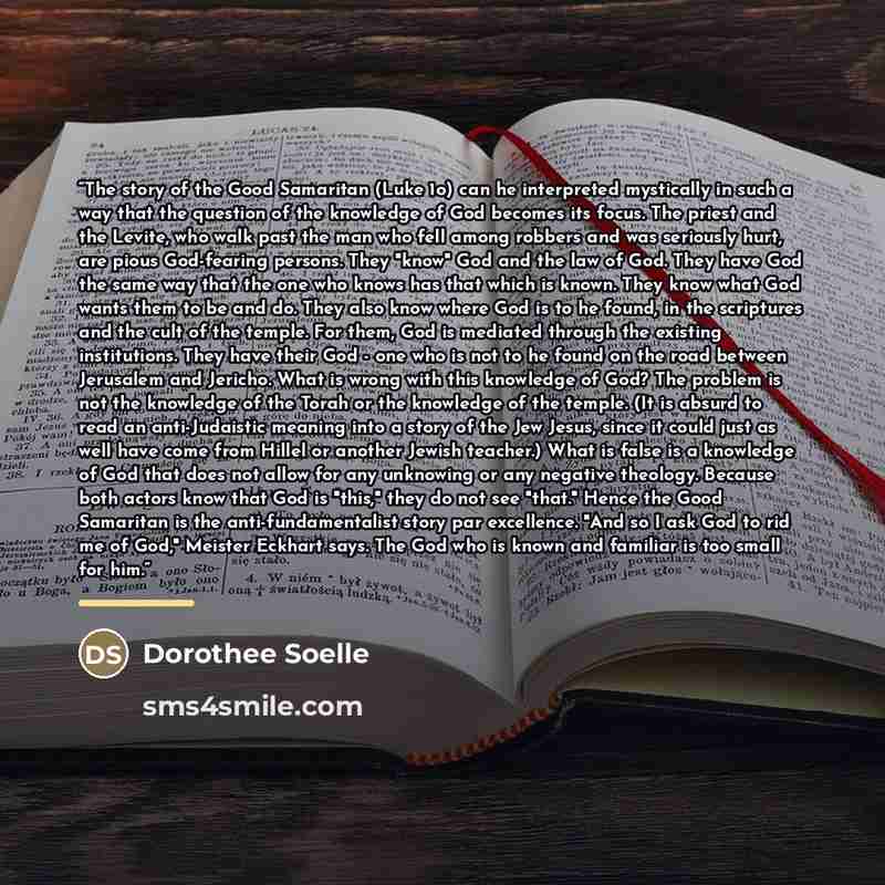 “The story of the Good Samaritan (Luke 1o) can he interpreted mystically in such a way that the question of the knowledge of God becomes its focus. The priest and the Levite, who walk past the man who fell among robbers and was seriously hurt, are pious God-fearing persons. They "know" God and the…” quote by Dorothee Soelle