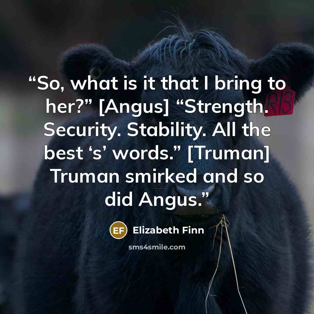 “So, what is it that I bring to her?” [Angus] “Strength. Security. Stability. All the best ‘s’ words.” [Truman] Truman smirked and so did Angus.” quote by Elizabeth Finn