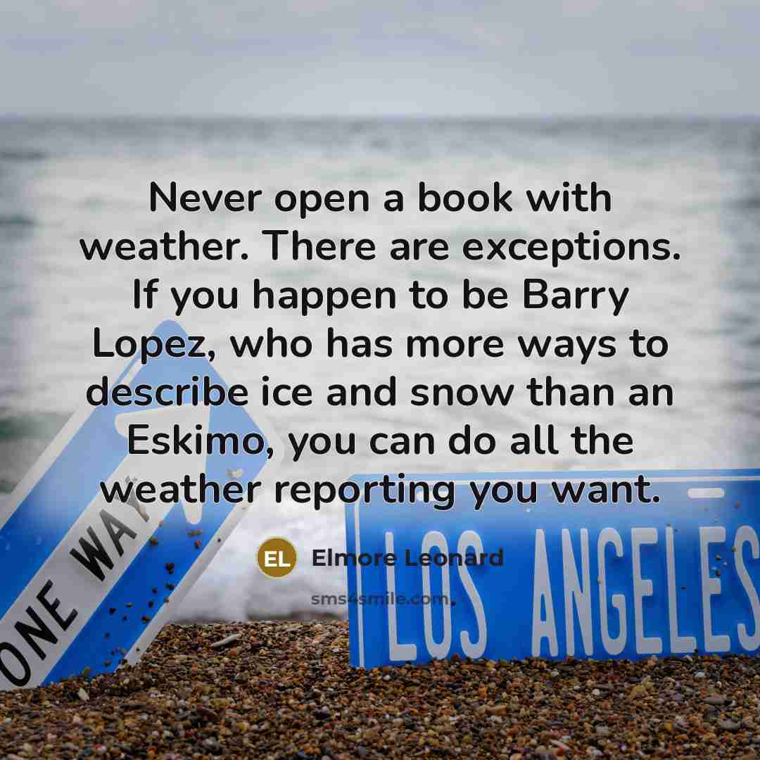 “Never open a book with weather. There are exceptions. If you happen to be Barry Lopez, who has more ways to describe ice and snow than an Eskimo, you can do all the weather reporting you want.” quote by Elmore Leonard