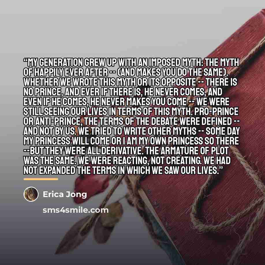 “My generation grew up with an imposed myth: the myth of happily ever after -- (and makes you do the same). Whether we wrote this myth or its opposite -- there is no prince, and ever if there is, he never comes, and even if he comes, he never makes you come -- we were still seeing our lives in…” quote by Erica Jong