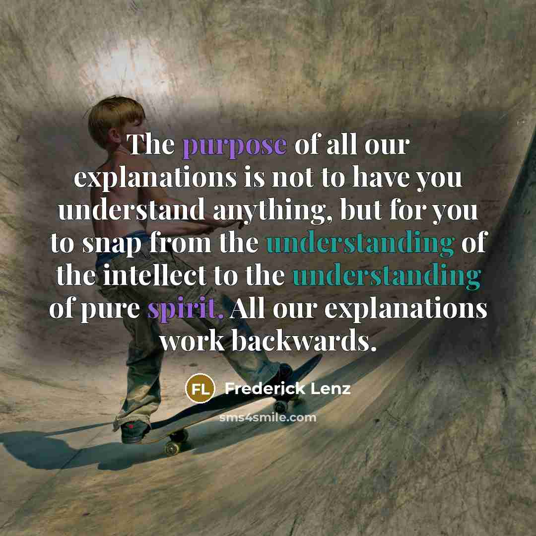 “The purpose of all our explanations is not to have you understand anything, but for you to snap from the understanding of the intellect to the understanding of pure spirit. All our explanations work backwards.” quote by Frederick Lenz