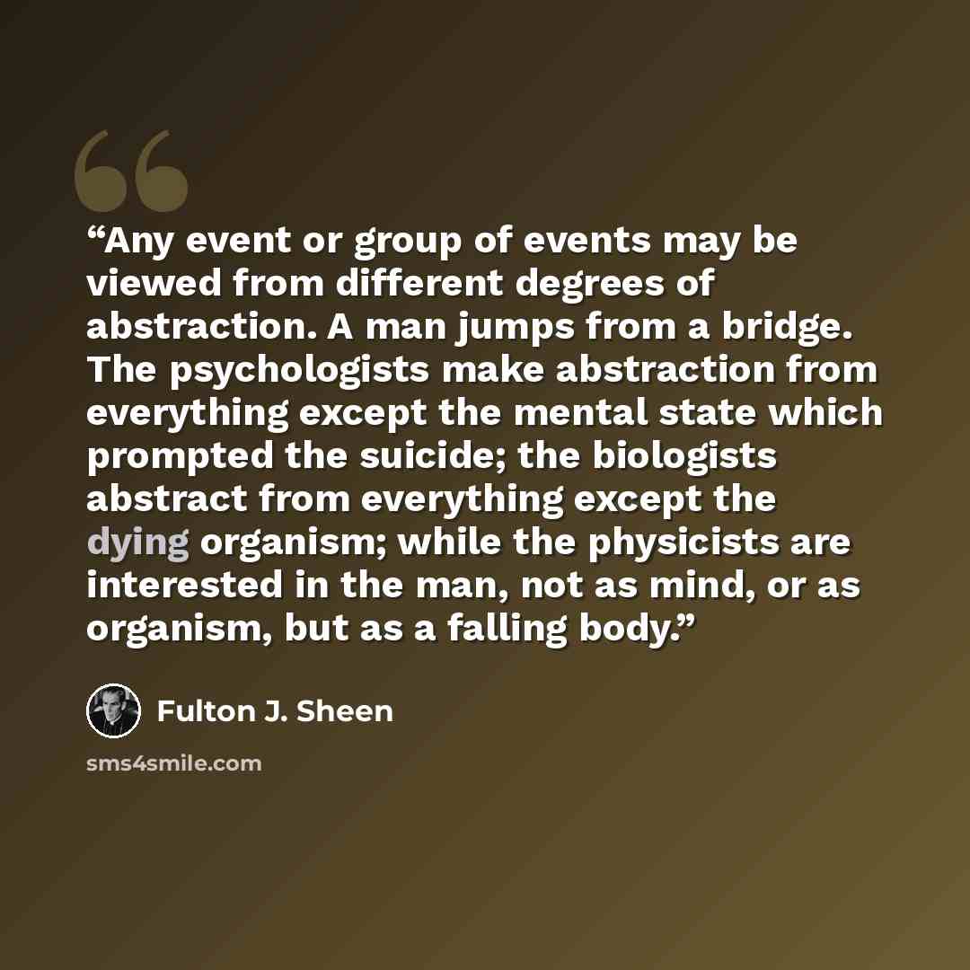 “Any event or group of events may be viewed from different degrees of abstraction. A man jumps from a bridge. The psychologists make abstraction from everything except the mental state which prompted the suicide; the biologists abstract from everything except the dying organism; while the…” quote by Fulton J. Sheen