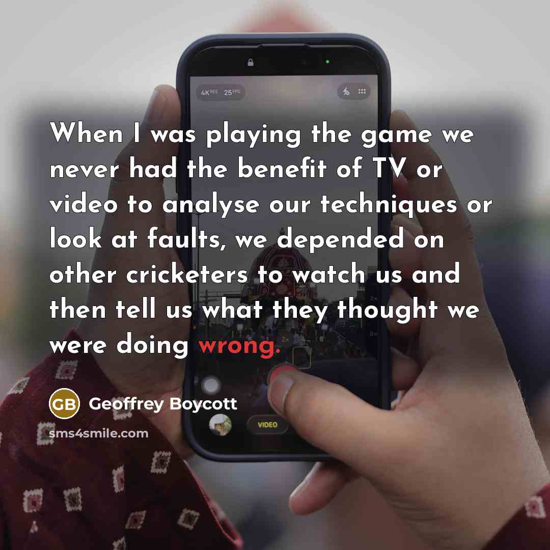 “When I was playing the game we never had the benefit of TV or video to analyse our techniques or look at faults, we depended on other cricketers to watch us and then tell us what they thought we were doing wrong.” quote by Geoffrey Boycott